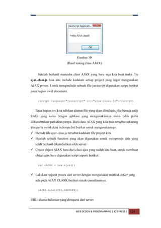 WEB DESIGN & PROGRAMMING | X23 PRESS | 124
Gambar 10
(Hasil testing class AJAX)
Setelah berhasil mencoba class AJAX yang baru saja kita buat maka file
ajax-class.js bisa kita include kedalam setiap project yang ingin mengunakan
AJAX proses. Untuk menginclude sebuah file javascript digunakan script berikut
pada bagian awal document.
<script language="javascript" src="ajax-class.js"></script>
Pada bagian src kita tuliskan alamat file yang akan diinclude, jika berada pada
folder yang sama dengan aplikasi yang mengunakannya maka tidak perlu
diikutsertakan path directornya. Dari class AJAX yang ktia buat tersebut sekarang
ktia perlu melakukan beberapa hal berikut untuk mengunakannya:
 Include file ajax-class.js tersebut kedalam file project kita
 Buatlah sebuah function yang akan digunakan untuk memproses data yang
telah berhasil dikembalikan oleh server
 Create object AJAX baru dari class ajax yang sudah kita buat, untuk membuat
object ajax baru digunakan script seperti berikut:
var oAJAX = new ajax();
 Lakukan request proses dari server dengan mengunakan method doGet yang
ada pada AJAX CLASS, berikut sintaks penulisannya:
oAJAX.doGet(URL,HANDLER);
URL: alamat halaman yang direquest dari server
 