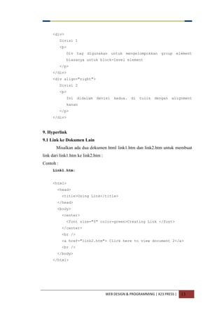 WEB DESIGN & PROGRAMMING | X23 PRESS | 13
<div>
Divisi 1
<p>
Div tag digunakan untuk mengelompokkan group element
biasanya untuk block-level element
</p>
</div>
<div align="right">
Divisi 2
<p>
Ini didalam devisi kedua. di tulis dengan alignment
kanan
</p>
</div>
9. Hyperlink
9.1 Link ke Dokumen Lain
Misalkan ada dua dokumen html link1.htm dan link2.htm untuk membuat
link dari link1.htm ke link2.htm :
Contoh :
Link1.htm:
<html>
<head>
<title>Using Link</title>
</head>
<body>
<center>
<font size="5" color=green>Creating Link </font>
</center>
<br />
<a href="link2.htm"> Click here to view document 2</a>
<br />
</body>
</html>
 