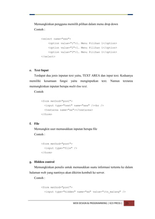 WEB DESIGN & PROGRAMMING | X23 PRESS | 23
Memungkinkan pengguna memilih pilihan dalam menu drop down
Contoh :
<select name="xxx">
<option value="1">1. Menu Pilihan 1</option>
<option value="2">1. Menu Pilihan 1</option>
<option value="3">1. Menu Pilihan 1</option>
</select>
e. Text Input
Terdapat dua jenis inputan text yaitu, TEXT AREA dan input text. Keduanya
memiliki kesamaan fungsi yaitu menginputkan text. Namun textarea
memungkinkan inputan berupa multi-line text.
Contoh
<form method="post">
<input type="text" name="xxx" /><br />
<textarea name="xx"></textarea>
</form>
f. File
Memungkin user memasukkan inputan berupa file
Contoh :
<form method="post">
<input type="file" />
</form>
g. Hidden control
Memungkinkan penulis untuk memasukkan suatu informasi tertentu ke dalam
halaman web yang nantinya akan dikirim kembali ke server.
Contoh :
<form method="post">
<input type="hidden" name="xx" value="itn_malang" />
 