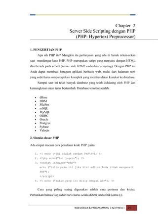 WEB DESIGN & PROGRAMMING | X23 PRESS | 25
Chapter 2
Server Side Scripting dengan PHP
(PHP: Hypertext Preprocessor)
1. PENGERTIAN PHP
Apa sih PHP itu? Mungkin itu pertanyaan yang ada di benak rekan-rekan
saat mendengar kata PHP. PHP merupakan script yang menyatu dengan HTML
dan berada pada server (server side HTML embedded scripting). Dengan PHP ini
Anda dapat membuat beragam aplikasi berbasis web, mulai dari halaman web
yang sederhana sampai aplikasi komplek yang membutuhkan koneksi ke database.
Sampai saat ini telah banyak database yang telah didukung oleh PHP dan
kemungkinan akan terus bertambah. Database tersebut adalah :
 dBase
 DBM
 FilePro
 mSQL
 MySQL
 ODBC
 Oracle
 Postgres
 Sybase
 Velocis
2. Sintaks dasar PHP
Ada empat macam cara penulisan kode PHP, yaitu :
1. <? echo ("ini adalah script PHPn"); ?>
2. <?php echo("ini jugan"); ?>
3. <script language="php">
echo ("tulis pake ini jika html editor Anda tidak mengenali
PHP");
</script>
4. <% echo ("kalau yang ini mirip dengan ASP"); %>
Cara yang paling sering digunakan adalah cara pertama dan kedua.
Perhatikan bahwa tiap akhir baris harus selalu diberi tanda titik koma (;).
 