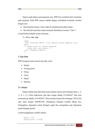 WEB DESIGN & PROGRAMMING | X23 PRESS | 26
Seperti pada bahasa pemrograman lain, PHP bisa membuat baris komentar
pada program. Pada PHP caranya adalah dengan meletakkan komentar tersebut
dengan cara :
 Jika komentar hanya 1 baris maka di sebelah kanan diberi tanda //
 Jika leih dari satu baris maka komentar diletakkan di antara /* dan */
Contoh berikut adalah syntax komentar :
 File lab1.php
<?php
echo ("latihan PHP"); //ini adalah contoh komentar satu
baris
/* kalau yang ini adalah komentar
lebih dari satu baris */
echo ("memang mudah");
?>
3. Tipe Data
PHP mengenal enam macam tipe data, yaitu :
 Integer
 Floating point
 String
 Array
 Object
 Boolean
3.1. Integer
Integer adalah type data bulat yang meliputi semua nilai bilangan bulat (..-2,
-1, 0, 1, 2..). Nilai maksimum type data integer adalah 2147483647. Dan nilai
minimumnya adalah -2147483647. Nilai tersebut berasal dari bilangan 232(32 bit)
atau sama dengan 4294967296. Selanjutnya bilangan tersebut dibagi dua.
Setengahnya digunakan untuk bilangan negtif dan setengahnya lagi digunakan
untuk bilangan positif.
Contoh penggunaan variable integer :
$umur = 27;
$harga_buku = 11500;
 
