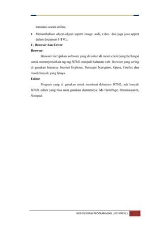 WEB DESIGN & PROGRAMMING | X23 PRESS | 3
transaksi secara online.
 Menambahkan object-object seperti image, audi, video dan juga java applet
dalam document HTML.
C. Browser dan Editor
Browser
Browser merupakan software yang di install di mesin client yang berfungsi
untuk menterjemahkan tag-tag HTML menjadi halaman web. Browser yang sering
di gunakan biasanya Internet Explorer, Netscape Navigator, Opera, Firefox dan
masih banyak yang lainya.
Editor
Program yang di gunakan untuk membuat dokumen HTML, ada banyak
HTML editor yang bisa anda gunakan diantaranya: Ms FrontPage, Dreamweaver,
Notepad.
 