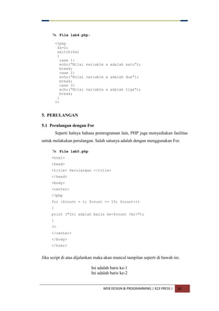 WEB DESIGN & PROGRAMMING | X23 PRESS | 30
 File lab4.php:
<?php
$a=2;
switch($a)
{
case 1:
echo(“Nilai variable a adalah satu”);
break;
case 2:
echo(“Nilai variable a adalah dua”);
break;
case 3:
echo(“Nilai variable a adalah tiga”);
break;
}
?>
5. PERULANGAN
5.1 Perulangan dengan For
Seperti halnya bahasa pemrograman lain, PHP juga menyediakan fasilitas
untuk melakukan perulangan. Salah satunya adalah dengan menggunakan For.
 File lab5.php
<html>
<head>
<title> Perulangan </title>
</head>
<body>
<center>
<?php
for ($count = 1; $count <= 10; $count++)
{
print ("Ini adalah baris ke-$count <br>");
}
?>
</center>
</body>
</html>
Jika script di atas dijalankan maka akan muncul tampilan seperti di bawah ini.
Ini adalah baris ke-1
Ini adalah baris ke-2
 