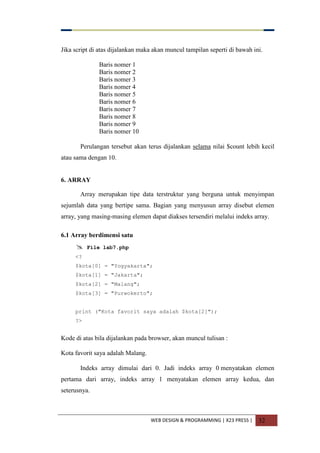 WEB DESIGN & PROGRAMMING | X23 PRESS | 32
Jika script di atas dijalankan maka akan muncul tampilan seperti di bawah ini.
Baris nomer 1
Baris nomer 2
Baris nomer 3
Baris nomer 4
Baris nomer 5
Baris nomer 6
Baris nomer 7
Baris nomer 8
Baris nomer 9
Baris nomer 10
Perulangan tersebut akan terus dijalankan selama nilai $count lebih kecil
atau sama dengan 10.
6. ARRAY
Array merupakan tipe data terstruktur yang berguna untuk menyimpan
sejumlah data yang bertipe sama. Bagian yang menyusun array disebut elemen
array, yang masing-masing elemen dapat diakses tersendiri melalui indeks array.
6.1 Array berdimensi satu
 File lab7.php
<?
$kota[0] = "Yogyakarta";
$kota[1] = "Jakarta";
$kota[2] = "Malang";
$kota[3] = "Purwokerto";
print ("Kota favorit saya adalah $kota[2]");
?>
Kode di atas bila dijalankan pada browser, akan muncul tulisan :
Kota favorit saya adalah Malang.
Indeks array dimulai dari 0. Jadi indeks array 0 menyatakan elemen
pertama dari array, indeks array 1 menyatakan elemen array kedua, dan
seterusnya.
 