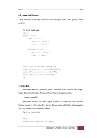 WEB DESIGN & PROGRAMMING | X23 PRESS | 33
6.2. Array multidimensi
Yang termasuk dalam tipe data ini adalah bilangan bulat (tidak pakai koma).
contoh :
 File lab8.php
<?php
$buah = array (
"apel" => array(
"warna" => "merah",
"rasa" => "manis"
),
"pisang" => array(
"warna" => "kuning",
"rasa" => "manis"
)
);
print ("Warna buah apel adalah ");
print ($buah["apel"]["warna"])."<br>";
print ("Rasa buah pisang adalah ");
print ($buah["pisang"]["rasa"]);
?>
7. REQUIRE
Statement Require digunakan untuk membaca nilai variable dan fungsi-
fungsi dari sebuah file lain. Cara penulisan statement require adalah:
require(namafile);
Statement Require ini tidak dapat dimasukkan diadalam suatu struktur
looping misalnya while atau for. Karena hanya memperbolehkan pemangggilan
file yang sama tersebut hanya sekali saja.
 File lab9.php:
<?php
$teks=”Saya sedang belajar PHP”;
 