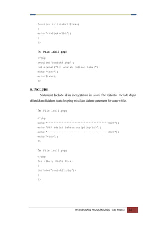 WEB DESIGN & PROGRAMMING | X23 PRESS | 34
function tulistebal($teks)
{
echo(“<b>$teks</b>”);
}
?>
 File lab10.php:
<?php
require(“contoh4.php”);
tulistebal(“Ini adalah tulisan tebal”);
echo(“<br>”);
echo($teks);
?>
8. INCLUDE
Statement Include akan menyertakan isi suatu file tertentu. Include dapat
diletakkan didalam suatu looping misalkan dalam statement for atau while.
 File lab11.php:
<?php
echo(“--------------------------------------<br>”);
echo(“PHP adalah bahasa scripting<br>”);
echo(“--------------------------------------<br>”);
echo(“<br>”);
?>
 File lab12.php:
<?php
for ($b=1; $b<5; $b++)
{
include(“contoh11.php”);
}
?>
 