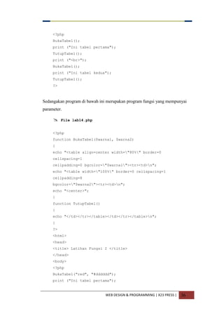 WEB DESIGN & PROGRAMMING | X23 PRESS | 36
<?php
BukaTabel();
print ("Ini tabel pertama");
TutupTabel();
print ("<br>");
BukaTabel();
print ("Ini tabel kedua");
TutupTabel();
?>
Sedangakan program di bawah ini merupakan program fungsi yang mempunyai
parameter.
 File lab14.php
<?php
function BukaTabel($warna1, $warna2)
{
echo "<table align=center width="80%" border=0
cellspacing=1
cellpadding=0 bgcolor="$warna1"><tr><td>n";
echo "<table width="100%" border=0 cellspacing=1
cellpadding=8
bgcolor="$warna2"><tr><td>n";
echo "<center>";
}
function TutupTabel()
{
echo "</td></tr></table></td></tr></table>n";
}
?>
<html>
<head>
<title> Latihan Fungsi 2 </title>
</head>
<body>
<?php
BukaTabel("red", "#dddddd");
print ("Ini tabel pertama");
 