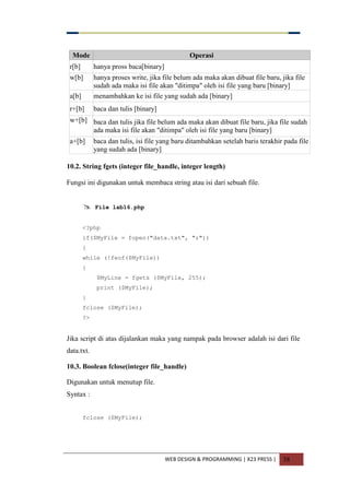 WEB DESIGN & PROGRAMMING | X23 PRESS | 38
Mode Operasi
r[b] hanya pross baca[binary]
w[b] hanya proses write, jika file belum ada maka akan dibuat file baru, jika file
sudah ada maka isi file akan "ditimpa" oleh isi file yang baru [binary]
a[b] menambahkan ke isi file yang sudah ada [binary]
r+[b] baca dan tulis [binary]
w+[b] baca dan tulis jika file belum ada maka akan dibuat file baru, jika file sudah
ada maka isi file akan "ditimpa" oleh isi file yang baru [binary]
a+[b] baca dan tulis, isi file yang baru ditambahkan setelah baris terakhir pada file
yang sudah ada [binary]
10.2. String fgets (integer file_handle, integer length)
Fungsi ini digunakan untuk membaca string atau isi dari sebuah file.
 File lab16.php
<?php
if($MyFile = fopen("data.txt", "r"))
{
while (!feof($MyFile))
{
$MyLine = fgets ($MyFile, 255);
print ($MyFile);
}
fclose ($MyFile);
?>
Jika script di atas dijalankan maka yang nampak pada browser adalah isi dari file
data.txt.
10.3. Boolean fclose(integer file_handle)
Digunakan untuk menutup file.
Syntax :
fclose ($MyFile);
 