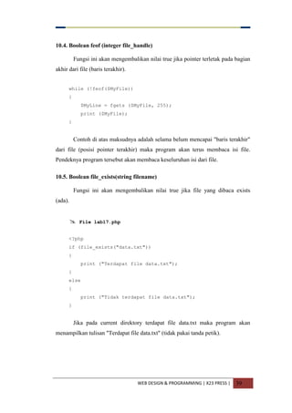WEB DESIGN & PROGRAMMING | X23 PRESS | 39
10.4. Boolean feof (integer file_handle)
Fungsi ini akan mengembalikan nilai true jika pointer terletak pada bagian
akhir dari file (baris terakhir).
while (!feof($MyFile))
{
$MyLine = fgets ($MyFile, 255);
print ($MyFile);
}
Contoh di atas maksudnya adalah selama belum mencapai "baris terakhir"
dari file (posisi pointer terakhir) maka program akan terus membaca isi file.
Pendeknya program tersebut akan membaca keseluruhan isi dari file.
10.5. Boolean file_exists(string filename)
Fungsi ini akan mengembalikan nilai true jika file yang dibaca exists
(ada).
 File lab17.php
<?php
if (file_exists("data.txt"))
{
print ("Terdapat file data.txt");
}
else
{
print ("Tidak terdapat file data.txt");
}
Jika pada current direktory terdapat file data.txt maka program akan
menampilkan tulisan "Terdapat file data.txt" (tidak pakai tanda petik).
 