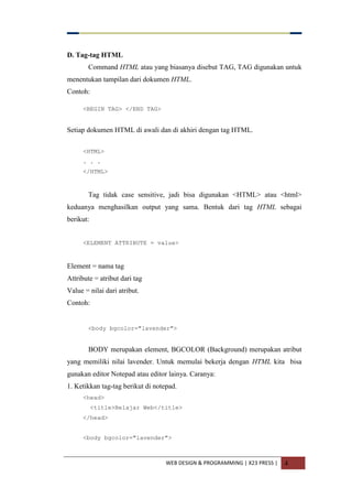 WEB DESIGN & PROGRAMMING | X23 PRESS | 4
D. Tag-tag HTML
Command HTML atau yang biasanya disebut TAG, TAG digunakan untuk
menentukan tampilan dari dokumen HTML.
Contoh:
<BEGIN TAG> </END TAG>
Setiap dokumen HTML di awali dan di akhiri dengan tag HTML.
<HTML>
. . .
</HTML>
Tag tidak case sensitive, jadi bisa digunakan <HTML> atau <html>
keduanya menghasilkan output yang sama. Bentuk dari tag HTML sebagai
berikut:
<ELEMENT ATTRIBUTE = value>
Element = nama tag
Attribute = atribut dari tag
Value = nilai dari atribut.
Contoh:
<body bgcolor="lavender">
BODY merupakan element, BGCOLOR (Background) merupakan atribut
yang memiliki nilai lavender. Untuk memulai bekerja dengan HTML kita bisa
gunakan editor Notepad atau editor lainya. Caranya:
1. Ketikkan tag-tag berikut di notepad.
<head>
<title>Belajar Web</title>
</head>
<body bgcolor="lavender">
 