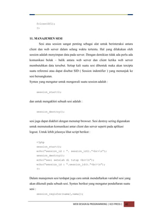 WEB DESIGN & PROGRAMMING | X23 PRESS | 41
fclose($fl);
?>
11. MANAJEMEN SESI
Sesi atau session sangat penting sebagai alat untuk berinteraksi antara
client dan web server dalam selang waktu tertentu. Hal yang dilakukan oleh
session adalah menyimpan data pada server. Dengan demikian tidak ada perlu ada
komunikasi bolak – balik antara web server dan client ketika web server
membutuhkan data tersebut. Setiap kali suatu sesi dibentuk maka akan tercipta
suatu referensi atau dapat disebut SID ( Session indentifier ) yang menunjuk ke
sesi bersangkutan.
Syntax yang mengatur untuk mengawali suatu session adalah :
session_start();
dan untuk mengakhiri sebuah sesi adalah :
session_destroy();
sesi juga dapat diakhiri dengan menutup browser. Sesi destroy sering digunakan
untuk memutuskan komunikasi antar client dan server seperti pada aplikasi
logout. Untuk lebih jelasnya lihat script berikut :
<?php
session_start();
echo(“session_id : ”. session_id().”<br>n”);
session_destroy();
echo(“sesi setelah di tutup <br>n”);
echo(“session_id : “.session_id().”<br>n”);
?>
Dalam manajemen sesi terdapat juga cara untuk mendaftarkan variabel sesi yang
akan dikenali pada sebuah sesi. Syntax berikut yang mengatur pendaftaran suatu
sesi :
session_register(nama[,nama]);
 