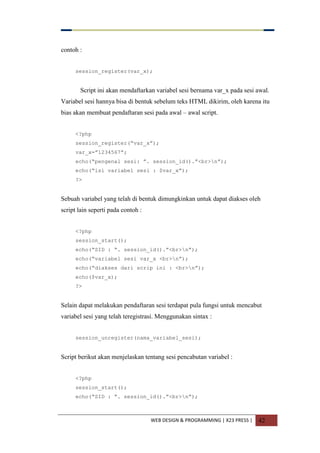 WEB DESIGN & PROGRAMMING | X23 PRESS | 42
contoh :
session_register(var_x);
Script ini akan mendaftarkan variabel sesi bernama var_x pada sesi awal.
Variabel sesi hannya bisa di bentuk sebelum teks HTML dikirim, oleh karena itu
bias akan membuat pendaftaran sesi pada awal – awal script.
<?php
session_register(“var_x”);
var_x=”1234567”;
echo(“pengenal sesi: ”. session_id().”<br>n”);
echo(“isi variabel sesi : $var_x”);
?>
Sebuah variabel yang telah di bentuk dimungkinkan untuk dapat diakses oleh
script lain seperti pada contoh :
<?php
session_start();
echo(“SID : “. session_id().”<br>n”);
echo(“variabel sesi var_x <br>n”);
echo(“diakses dari scrip ini : <br>n”);
echo($var_x);
?>
Selain dapat melakukan pendaftaran sesi terdapat pula fungsi untuk mencabut
variabel sesi yang telah teregistrasi. Menggunakan sintax :
session_unregister(nama_variabel_sesi);
Script berikut akan menjelaskan tentang sesi pencabutan variabel :
<?php
session_start();
echo(“SID : “. session_id().”<br>n”);
 