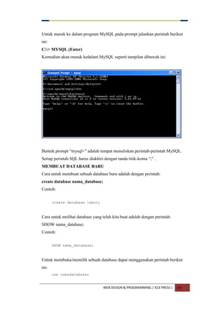 WEB DESIGN & PROGRAMMING | X23 PRESS | 45
Untuk masuk ke dalam program MySQL pada prompt jalankan perintah berikut
ini:
C:> MYSQL (Enter)
Kemudian akan masuk kedalam MySQL seperti tampilan dibawah ini:
Bentuk prompt “mysql>” adalah tempat menuliskan perintah-perintah MySQL.
Setiap perintah SQL harus diakhiri dengan tanda titik-koma “;” .
MEMBUAT DATABASE BARU
Cara untuk membuat sebuah database baru adalah dengan perintah:
create database nama_database;
Contoh:
create database labor;
Cara untuk melihat database yang telah kita buat adalah dengan perintah:
SHOW nama_database;
Contoh:
SHOW nama_database;
Untuk membuka/memilih sebuah database dapat menggunakan perintah berikut
ini:
use namadatabase;
 