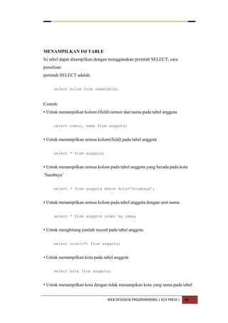 WEB DESIGN & PROGRAMMING | X23 PRESS | 48
MENAMPILKAN ISI TABLE
Isi tabel dapat ditampilkan dengan menggunakan perintah SELECT, cara
penulisan
perintah SELECT adalah:
select kolom from namatable;
Contoh:
• Untuk menampilkan kolom (field) nomor dan nama pada tabel anggota
select nomor, nama from anggota;
• Untuk menampilkan semua kolom(field) pada tabel anggota
select * from anggota;
• Untuk menampilkan semua kolom pada tabel anggota yang berada pada kota
„Surabaya‟
select * from anggota where kota=‟Surabaya‟;
• Untuk menampilkan semua kolom pada tabel anggota dengan urut nama
select * from anggota order by nama;
• Untuk menghitung jumlah record pada tabel anggota
select count(*) from anggota;
• Untuk menampilkan kota pada tabel anggota
select kota from anggota;
• Untuk menampilkan kota dengan tidak menampikan kota yang sama pada tabel
 