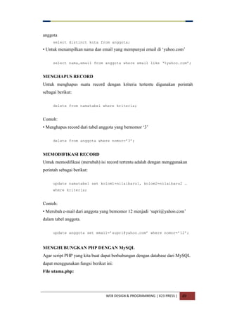 WEB DESIGN & PROGRAMMING | X23 PRESS | 49
anggota
select distinct kota from anggota;
• Untuk menampilkan nama dan email yang mempunyai email di „yahoo.com‟
select nama,email from anggota where email like „%yahoo.com‟;
MENGHAPUS RECORD
Untuk menghapus suatu record dengan kriteria tertentu digunakan perintah
sebagai berikut:
delete from namatabel where kriteria;
Contoh:
• Menghapus record dari tabel anggota yang bernomor „3‟
delete from anggota where nomor=‟3‟;
MEMODIFIKASI RECORD
Untuk memodifikasi (merubah) isi record tertentu adalah dengan menggunakan
perintah sebagai berikut:
update namatabel set kolom1=nilaibaru1, kolom2=nilaibaru2 …
where kriteria;
Contoh:
• Merubah e-mail dari anggota yang bernomor 12 menjadi „supri@yahoo.com‟
dalam tabel anggota.
update anggota set email=‟supri@yahoo.com‟ where nomor=‟12‟;
MENGHUBUNGKAN PHP DENGAN MySQL
Agar script PHP yang kita buat dapat berhubungan dengan database dari MySQL
dapat menggunakan fungsi berikut ini:
File utama.php:
 