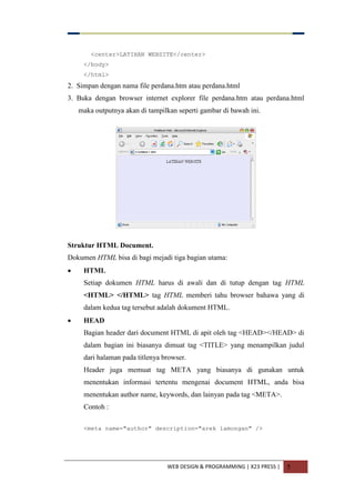 WEB DESIGN & PROGRAMMING | X23 PRESS | 5
<center>LATIHAN WEBSITE</center>
</body>
</html>
2. Simpan dengan nama file perdana.htm atau perdana.html
3. Buka dengan browser internet explorer file perdana.htm atau perdana.html
maka outputnya akan di tampilkan seperti gambar di bawah ini.
Struktur HTML Document.
Dokumen HTML bisa di bagi mejadi tiga bagian utama:
 HTML
Setiap dokumen HTML harus di awali dan di tutup dengan tag HTML
<HTML> </HTML> tag HTML memberi tahu browser bahawa yang di
dalam kedua tag tersebut adalah dokument HTML.
 HEAD
Bagian header dari document HTML di apit oleh tag <HEAD></HEAD> di
dalam bagian ini biasanya dimuat tag <TITLE> yang menampilkan judul
dari halaman pada titlenya browser.
Header juga memuat tag META yang biasanya di gunakan untuk
menentukan informasi tertentu mengenai document HTML, anda bisa
menentukan author name, keywords, dan lainyan pada tag <META>.
Contoh :
<meta name="author" description="arek lamongan" />
 