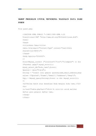 WEB DESIGN & PROGRAMMING | X23 PRESS | 55
SKRIP PROGRAM UNTUK MENERIMA MASUKAN DATA DARI
FORM
File guest.php:
<!DOCTYPE HTML PUBLIC "-//W3C//DTD HTML 4.01
Transitional//EN" "http://www.w3.org/TR/html4/loose.dtd">
<html>
<head>
<title>Buku Tamu</title>
<meta http-equiv="Content-Type" content="text/html;
charset=iso-8859-1">
</head>
<body bgcolor="ffffff">
<?
$conn=@mysql_connect ("localhost","root","triadpass") or die
("koneksi gagal".mysql_error());
mysql_select_db("buku_tamu",$conn);
$posted = date("Y-m-d");
$strsql = "insert into gsbook (posted,name,email,address,msg)
values ('$posted','$name','$email','$address','$msg')";
$qry = @mysql_query($strsql,$conn) or die (mysql_error());
?>
<h2>Terima kasih atas kesediaan Anda mengisi buku tamu.</h2>
<hr>
<a href="table.php?hal=1">Klik Di sini</a> untuk melihat
daftar para pengisi daftar tamu.
</body>
</html>
 