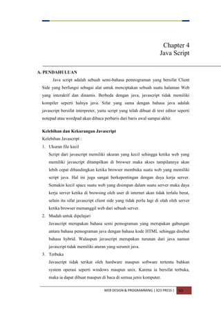 WEB DESIGN & PROGRAMMING | X23 PRESS | 60
Chapter 4
Java Script
A. PENDAHULUAN
Java script adalah sebuah semi-bahasa pemrograman yang bersifat Client
Side yang berfungsi sebagai alat untuk menciptakan sebuah suatu halaman Web
yang interaktif dan dinamis. Berbeda dengan java, javascript tidak memiliki
kompiler seperti halnya java. Sifat yang sama dengan bahasa java adalah
javascript bersifat interpreter, yaitu script yang telah dibuat di text editor seperti
notepad atau wordpad akan dibaca perbaris dari baris awal sampai akhir.
Kelebihan dan Kekurangan Javascript
Kelebihan Javascript :
1. Ukuran file kecil
Script dari javascript memiliki ukuran yang kecil sehingga ketika web yang
memiliki javascript ditampilkan di browser maka akses tampilannya akan
lebih cepat dibandingkan ketika browser membuka suatu web yang memiliki
script java. Hal ini juga sangat berkepentingan dengan daya kerja server.
Semakin kecil space suatu web yang disimpan dalam suatu server maka daya
kerja server ketika di browsing oleh user di internet akan tidak terlalu berat,
selain itu sifat javascript client side yang tidak perlu lagi di olah oleh server
ketika browser memanggil web dari sebuah server.
2. Mudah untuk dipelajari
Javascript merupakan bahasa semi pemograman yang merupakan gabungan
antara bahasa pemograman java dengan bahasa kode HTML sehingga disebut
bahasa hybrid. Walaupun javascript merupakan turunan dari java namun
javascript tidak memiliki aturan yang serumit java.
3. Terbuka
Javascript tidak terikat oleh hardware maupun software tertentu bahkan
system operasi seperti windows maupun unix. Karena ia bersifat terbuka,
maka ia dapat dibuat maupun di baca di semua jenis komputer.
 