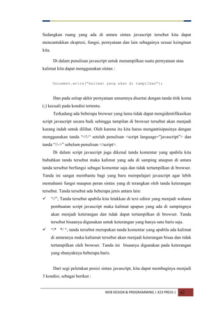 WEB DESIGN & PROGRAMMING | X23 PRESS | 62
Sedangkan ruang yang ada di antara sintax javascript tersebut kita dapat
mencantukkan ekspresi, fungsi, pernyataan dan lain sebagainya sesuai keinginan
kita.
Di dalam penulisan javascript untuk menampilkan suatu pernyataan atau
kalimat kita dapat menggunakan sintax :
Document.write(“kalimat yang akan di tampilkan”);
Dan pada setiap akhir pernyataan umumnya disertai dengan tanda titik koma
(;) kecuali pada kondisi tertentu.
Terkadang ada beberapa browser yang lama tidak dapat mengidentifikasikan
script javascript secara baik sehingga tampilan di browser tersebut akan menjadi
kurang indah untuk dilihat. Oleh karena itu kita harus mengantisipasinya dengan
menggunakan tanda “<!-“ setelah penulisan <script language=”javascript”> dan
tanda “//->” sebelum penulisan </script>.
Di dalam script javascript juga dikenal tanda komentar yang apabila kita
bubuhkan tanda tersebut maka kalimat yang ada di samping ataupun di antara
tanda tersebut berfungsi sebagai komentar saja dan tidak tertampilkan di browser.
Tanda ini sangat membantu bagi yang baru mempelajari javascript agar lebih
memahami fungsi maupun peran sintax yang di terangkan oleh tanda keterangan
tersebut. Tanda tersebut ada beberapa jenis antara lain:
 “//”, Tanda tersebut apabila kita letakkan di text editor yang menjadi wahana
pembuatan script javascript maka kalimat apapun yang ada di sampingnya
akan menjadi keterangan dan tidak dapat tertampilkan di browser. Tanda
tersebut bisaanya digunakan untuk keterangan yang hanya satu baris saja.
 “/* */ “, tanda tersebut merupakan tanda komentar yang apabila ada kalimat
di antaranya maka kaliamat tersebut akan menjadi keterangan bisaa dan tidak
tertampilkan oleh browser. Tanda ini bisaanya digunakan pada keterangan
yang sbanyaknya beberapa baris.
Dari segi peletakan posisi sintax javascript, kita dapat membaginya menjadi
3 kondisi, sebagai berikut :
 