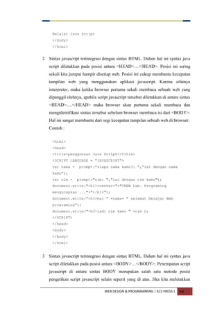 WEB DESIGN & PROGRAMMING | X23 PRESS | 64
Belajar Java Script
</body>
</html>
2 Sintax javascript terintegrasi dengan sintax HTML. Dalam hal ini syntax java
script diletakkan pada posisi antara <HEAD>…</HEAD>. Posisi ini sering
sekali kita jumpai hampir disetiap web. Posisi ini cukup membantu kecepatan
tampilan web yang menggunakan aplikasi javascript. Karena sifatnya
interpreter, maka ketika browser pertama sekali membaca sebuah web yang
dipanggil olehnya, apabila script javascript tersebut diletakkan di antara sintax
<HEAD>….</HEAD> maka browser akan pertama sekali membaca dan
mengidentifikasi sintax tersebut sebelum browser membaca isi dari <BODY>.
Hal ini sangat membantu dari segi kecepatan tampilan sebuah web di browser.
Contoh :
<html>
<head>
<title>penggunaan Java Script</title>
<SCRIPT LANGUAGE = "JAVASCRIPT">
var nama = prompt("siapa nama kamu?: ","isi dengan nama
kamu");
var nim = prompt("nim: ","isi dengan nim kamu");
document.write("<h1><center>"+"CREW Lab. Programing
mengucapkan ..."+"</h1>");
document.write("<h3>hai " +nama+ " selamat belajar Web
programing");
document.write("<h3>jadi nim kamu " +nim );
</SCRIPT>
</head>
<body>
</body>
</html>
3 Sintax javascript terintegrasi dengan sintax HTML. Dalam hal ini syntax java
script diletakkan pada posisi antara <BODY>…</BODY>. Penempatan script
javascript di antara sintax BODY merupakan salah satu metode posisi
pengetikan script javascript selain seperti yang di atas. Jika kita meletakkan
 