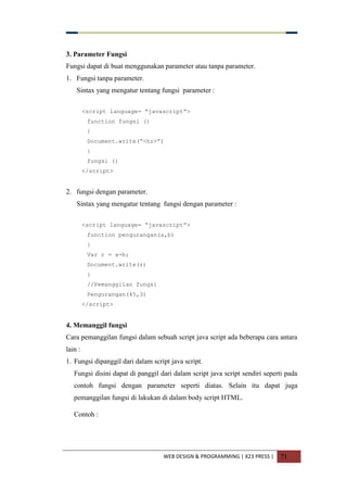 WEB DESIGN & PROGRAMMING | X23 PRESS | 71
3. Parameter Fungsi
Fungsi dapat di buat menggunakan parameter atau tanpa parameter.
1. Fungsi tanpa parameter.
Sintax yang mengatur tentang fungsi parameter :
<script language= “javascript”>
function fungsi ()
{
Document.write(“<hr>”)
}
fungsi ()
</script>
2. fungsi dengan parameter.
Sintax yang mengatur tentang fungsi dengan parameter :
<script language= “javascript”>
function pengurangan(a,b)
{
Var r = a-b;
Document.write(z)
}
//Pemanggilan fungsi
Pengurangan(45,3)
</script>
4. Memanggil fungsi
Cara pemanggilan fungsi dalam sebuah script java script ada beberapa cara antara
lain :
1. Fungsi dipanggil dari dalam script java script.
Fungsi disini dapat di panggil dari dalam script java script sendiri seperti pada
contoh fungsi dengan parameter seperti diatas. Selain itu dapat juga
pemanggilan fungsi di lakukan di dalam body script HTML.
Contoh :
 