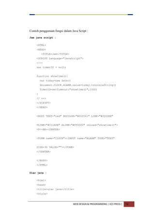 WEB DESIGN & PROGRAMMING | X23 PRESS | 74
Contoh penggunaan fungsi dalam Java Script :
Jam java script :
<HTML>
<HEAD>
<TITLE>Jam</TITLE>
<SCRIPT Language="JavaScript">
<!--
var timerID = null;
function showtime(){
var today=new Date()
document.CLOCK.ALARM.value=today.toLocaleString()
TimerID=setTimeout("showtime()",1000)
}
// -->
</SCRIPT>
</HEAD>
<BODY TEXT="red" BGCOLOR="#000561" LINK="#0000EE"
VLINK="#551A8B" ALINK="#FF0000" onLoad="showtime()">
<P><BR><CENTER>
<FORM name="CLOCK"><INPUT name="ALARM" TYPE="TEXT"
SIZE=30 VALUE=""></FORM>
</CENTER>
</BODY>
</HTML>
Ular java :
<html>
<head>
<title>ular java</title>
<style>
 