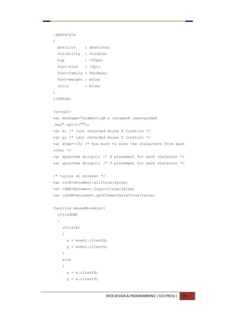 WEB DESIGN & PROGRAMMING | X23 PRESS | 75
.spanstyle
{
position : absolute;
visibility : visible;
top : -50px;
font-size : 10pt;
font-family : Verdana;
font-weight : bold;
color : blue;
}
</STYLE>
<script>
var message="aidemitluM & retupmoK namargormeP
.baL".split("");
var x; /* last recorded mouse X location */
var y; /* last recorded mouse Y location */
var step=-15; /* how much to move the characters from each
other */
var xpos=new Array(); /* X placement for each character */
var ypos=new Array(); /* Y placement for each character */
/* tunjuk di browser */
var isIE=document.all?true:false;
var isNS=document.layers?true:false;
var isDOM=document.getElementById?true:false;
function mouseMoved(e){
if(isDOM)
{
if(isIE)
{
x = event.clientX;
y = event.clientY;
}
else
{
x = e.clientX;
y = e.clientY;
 