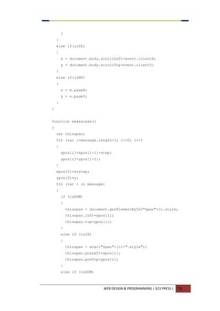 WEB DESIGN & PROGRAMMING | X23 PRESS | 76
}
}
else if(isIE)
{
x = document.body.scrollLeft+event.clientX;
y = document.body.scrollTop+event.clientY;
}
else if(isNS)
{
x = e.pageX;
y = e.pageY;
}
}
function makesnake()
{
var thisspan;
for (var i=message.length-1; i>=0; i--)
{
xpos[i]=xpos[i-1]+step;
ypos[i]=ypos[i-1];
}
xpos[0]=x+step;
ypos[0]=y;
for (var i in message)
{
if (isDOM)
{
thisspan = document.getElementById("span"+i).style;
thisspan.left=xpos[i];
thisspan.top=ypos[i];
}
else if (isIE)
{
thisspan = eval("span"+(i)+".style");
thisspan.posLeft=xpos[i];
thisspan.posTop=ypos[i];
}
else if (isDOM)
 