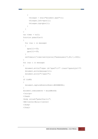 WEB DESIGN & PROGRAMMING | X23 PRESS | 77
{
thisspan = eval("document.span"+i);
thisspan.left=xpos[i];
thisspan.top=ypos[i];
}
}
}
var timer = null;
function pakaiUlar()
{
for (var i in message)
{
xpos[i]=-50;
ypos[i]=-50;
}
setTimeout('timer=setInterval("makesnake()",30);',1000);
}
for (var i in message)
{
document.write("<span id='span"+i+"' class='spanstyle'>")
document.write(message[i]);
document.write("</span>");
}
if (isNS)
{
document.captureEvents(Event.MOUSEMOVE);
}
document.onmousemove = mouseMoved;
</script>
</head>
<body onload="pakaiUlar();">
<BR><center>Mulai</center>
</body>
</html>
 