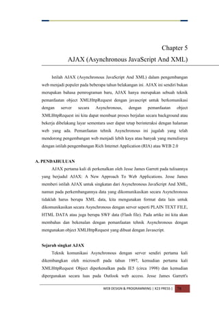 WEB DESIGN & PROGRAMMING | X23 PRESS | 78
Chapter 5
AJAX (Asynchronous JavaScript And XML)
Istilah AJAX (Asynchronous JavaScript And XML) dalam pengembangan
web menjadi populer pada beberapa tahun belakangan ini. AJAX ini sendiri bukan
merupakan bahasa pemrograman baru, AJAX hanya merupakan sebuah teknik
pemanfaatan object XMLHttpRequest dengan javascript untuk berkomunikasi
dengan server secara Asynchronous, dengan pemanfaatan object
XMLHttpRequest ini kita dapat membuat proses berjalan secara background atau
bekerja dibelakang layar sementara user dapat tetap berinteraksi dengan halaman
web yang ada. Pemanfaatan tehnik Asynchronous ini jugalah yang telah
mendorong pengembangan web menjadi lebih kaya atau banyak yang menulisnya
dengan istilah pengembangan Rich Internet Application (RIA) atau WEB 2.0
A. PENDAHULUAN
AJAX pertama kali di perkenalkan oleh Jesse James Garrett pada tulisannya
yang berjudul AJAX: A New Approach To Web Applications. Jesse James
memberi istilah AJAX untuk singkatan dari Asynchronous JavaScript And XML,
namun pada perkembangannya data yang dikomunikasikan secara Asynchronous
tidaklah harus berupa XML data, kita mengunakan format data lain untuk
dikomunikasikan secara Asynchronous dengan server seperti PLAIN TEXT FILE,
HTML DATA atau juga berupa SWF data (Flash file). Pada artike ini kita akan
membahas dan bekenalan dengan pemanfaatan tehnik Asynchronous dengan
mengunakan object XMLHttpRequest yang dibuat dengan Javascript.
Sejarah singkat AJAX
Teknik komunikasi Asynchronous dengan server sendiri pertama kali
dikembangkan oleh microsoft pada tahun 1997, kemudian pertama kali
XMLHttpRequest Object diperkenalkan pada IE5 (circa 1998) dan kemudian
dipergunakan secara luas pada Outlook web access. Jesse James Garrett's
 