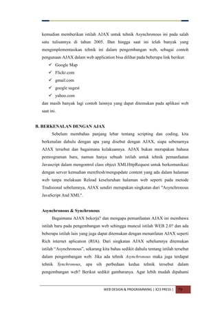 WEB DESIGN & PROGRAMMING | X23 PRESS | 79
kemudian memberikan istilah AJAX untuk tehnik Asynchronous ini pada salah
satu tulisannya di tahun 2005. Dan hingga saat ini telah banyak yang
mengimplementasikan tehnik ini dalam pengembangan web, sebagai contoh
pengunaan AJAX dalam web application bisa dilihat pada beberapa link berikut:
 Google Map
 Flickr.com
 gmail.com
 google sugest
 yahoo.com
dan masih banyak lagi contoh lainnya yang dapat ditemukan pada aplikasi web
saat ini.
B. BERKENALAN DENGAN AJAX
Sebelum membahas panjang lebar tentang scripting dan coding, kita
berkenalan dahulu dengan apa yang disebut dengan AJAX, siapa sebenarnya
AJAX tersebut dan bagaimana kelakuannya. AJAX bukan merupakan bahasa
pemrograman baru, namun hanya sebuah istilah untuk tehnik pemanfaatan
Javascript dalam mengontrol class object XMLHttpRequest untuk berkomunikasi
dengan server kemudian merefresh/mengupdate content yang ada dalam halaman
web tanpa melakuan Reload keseluruhan halaman web seperti pada metode
Tradisional sebelumnya, AJAX sendiri merupakan singkatan dari "Asynchronous
JavaScript And XML".
Asynchronous & Synchronous
Bagaimana AJAX bekerja? dan mengapa pemanfaatan AJAX ini membawa
istilah baru pada pengembangan web sehingga muncul istilah WEB 2.0? dan ada
beberapa istilah lain yang juga dapat ditemukan dengan menanfatan AJAX seperti
Rich internet aplication (RIA). Dari singkatan AJAX sebelumnya ditemukan
istilah “Asynchronous”, sekarang kita bahas sedikit dahulu tentang istilah tersebut
dalam pengembangan web. Jika ada tehnik Asynchronous maka juga terdapat
tehnik Synchronous, apa sih perbedaan kedua tehnik tersebut dalam
pengembangan web? Berikut sedikit gambaranya. Agar lebih mudah dipahami
 