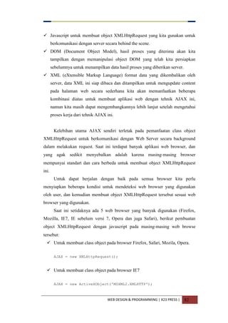 WEB DESIGN & PROGRAMMING | X23 PRESS | 82
 Javascript untuk membuat object XMLHttpRequest yang kita gunakan untuk
berkomunikasi dengan server secara behind the scene.
 DOM (Document Object Model), hasil proses yang diterima akan kita
tampilkan dengan memanipulasi object DOM yang telah kita persiapkan
sebelumnya untuk menampilkan data hasil proses yang diberikan server.
 XML (eXtensible Markup Language) format data yang dikembalikan oleh
server, data XML ini siap dibaca dan ditampilkan untuk mengupdate content
pada halaman web secara sederhana kita akan memanfaatkan beberapa
kombinasi diatas untuk membuat aplikasi web dengan tehnik AJAX ini,
namun kita masih dapat mengembangkannya lebih lanjut setelah mengetahui
proses kerja dari tehnik AJAX ini.
Kelebihan utama AJAX sendiri terletak pada pemanfaatan class object
XMLHttpRequest untuk berkomunikasi dengan Web Server secara background
dalam melakukan request. Saat ini terdapat banyak aplikasi web browser, dan
yang agak sedikit menyebalkan adalah karena masing-masing browser
mempunyai standart dan cara berbeda untuk membuat object XMLHttpRequest
ini.
Untuk dapat berjalan dengan baik pada semua browser kita perlu
menyiapkan beberapa kondisi untuk mendeteksi web browser yang digunakan
oleh user, dan kemudian membuat object XMLHttpRequest tersebut sesuai web
browser yang digunakan.
Saat ini setidaknya ada 5 web browser yang banyak digunakan (Firefox,
Mozilla, IE7, IE sebelum versi 7, Opera dan juga Safari), berikut pembuatan
object XMLHttpRequest dengan javascript pada masing-masing web browse
tersebut:
 Untuk membuat class object pada browser Firefox, Safari, Mozila, Opera.
AJAX = new XMLHttpRequest();
 Untuk membuat class object pada browser IE7
AJAX = new ActiveXObject('MSXML2.XMLHTTP');
 