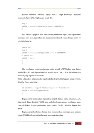 WEB DESIGN & PROGRAMMING | X23 PRESS | 84
Setelah membuat deklarasi object AJAX, script berikutnya mencoba
membuat object XMLHttpRequest untuk IE7.
try {
oAJAX = new ActiveXObject("Msxml2.XMLHTTP");
}
Jika terjadi kegagalan atau error dalam pembuatan object, maka persiapan
antisipasi error akan dijalankan dan mencoba membentuk object dengan script IE
versi sebelumnya.
catch (e) {
try {
oAJAX = new ActiveXObject("Microsoft.XMLHTTP");
} catch (e2) {
oAJAX = false;
}
}
Jika pembuatan object masih gagal maka setelah oAJAX akan tetap dalam
kondisi FALSE, dan dapat dipastikan selesai block TRY ... CACTH diatas web
browser yang digunakan bukan IE.
Maka selanjutnya kita mencoba membuat object XMLHttpRequest untuk Firefox,
Mozilla, Opera atau Safari.
if (!oAJAX && typeof XMLHttpRequest != 'undefined') {
oAJAX = new XMLHttpRequest();
}
Bagian script diatas akan memeriksa terlebih dahulu status object oAJAX,
jika masih dalam kondisi FALSE atau undefined maka proses pembuatan akan
coba dilakukan dengan pembuatan object untuk Firefox, Mozilla, Opera dan
Safari.
Bagian script berikutnya hanya akan menampilkan message Alert apakah
object XMLHttpRequest telah berhasil terbentuk atau tidak.
 