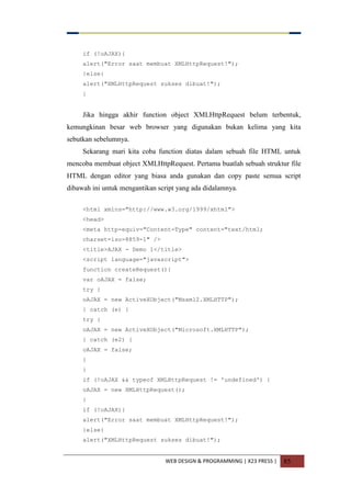 WEB DESIGN & PROGRAMMING | X23 PRESS | 85
if (!oAJAX){
alert("Error saat membuat XMLHttpRequest!");
}else{
alert("XMLHttpRequest sukses dibuat!");
}
Jika hingga akhir function object XMLHttpRequest belum terbentuk,
kemungkinan besar web browser yang digunakan bukan kelima yang kita
sebutkan sebelumnya.
Sekarang mari kita coba function diatas dalam sebuah file HTML untuk
mencoba membuat object XMLHttpRequest. Pertama buatlah sebuah struktur file
HTML dengan editor yang biasa anda gunakan dan copy paste semua script
dibawah ini untuk mengantikan script yang ada didalamnya.
<html xmlns="http://www.w3.org/1999/xhtml">
<head>
<meta http-equiv="Content-Type" content="text/html;
charset=iso-8859-1" />
<title>AJAX - Demo 1</title>
<script language="javascript">
function createRequest(){
var oAJAX = false;
try {
oAJAX = new ActiveXObject("Msxml2.XMLHTTP");
} catch (e) {
try {
oAJAX = new ActiveXObject("Microsoft.XMLHTTP");
} catch (e2) {
oAJAX = false;
}
}
if (!oAJAX && typeof XMLHttpRequest != 'undefined') {
oAJAX = new XMLHttpRequest();
}
if (!oAJAX){
alert("Error saat membuat XMLHttpRequest!");
}else{
alert("XMLHttpRequest sukses dibuat!");
 