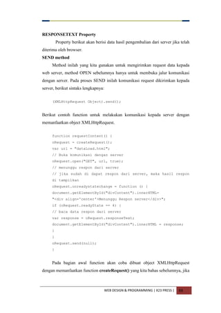WEB DESIGN & PROGRAMMING | X23 PRESS | 88
RESPONSETEXT Property
Property berikut akan berisi data hasil pengembalian dari server jika telah
diterima oleh browser.
SEND method
Method inilah yang kita gunakan untuk mengirimkan request data kepada
web server, method OPEN sebelumnya hanya untuk membuka jalur komunikasi
dengan server. Pada proses SEND inilah komunikasi request dikirimkan kepada
server, berikut sintaks lengkapnya:
(XMLHttpRequest Object).send();
Berikut contoh function untuk melakukan komunikasi kepada server dengan
memanfaatkan object XMLHttpRequest.
function requestContent() {
oRequest = createRequest();
var url = "dataLoad.html";
// Buka komunikasi dengan server
oRequest.open("GET", url, true);
// menunggu respon dari server
// jika sudah di dapat respon dari server, maka hasil respon
di tampilkan
oRequest.onreadystatechange = function () {
document.getElementById("divContent").innerHTML=
"<div align='center'>Menunggu Respon server</div>";
if (oRequest.readyState == 4) {
// baca data respon dari server
var response = oRequest.responseText;
document.getElementById("divContent").innerHTML = response;
}
}
oRequest.send(null);
}
Pada bagian awal function akan coba dibuat object XMLHttpRequest
dengan memanfaatkan function createRequest() yang kita bahas sebelumnya, jika
 