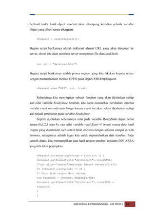 WEB DESIGN & PROGRAMMING | X23 PRESS | 89
berhasil maka hasil object tersebut akan ditampung kedalam sebuah variable
object yang diberi nama oRequest.
oRequest = createRequest();
Bagian script berikutnya adalah deklarasi alamat URL yang akan direquest ke
server, disini kita akan meminta server memproses file dataLoad.html.
var url = "dataLoad.html";
Bagian script berikutnya adalah proses request yang kita lakukan kepada server
dengan memanfaatkan method OPEN pada object XMLHttpRequest.
oRequest.open("GET", url, true);
Selanjutnya kita menyiapkan sebuah function yang akan dijalankan setiap
kali nilai variable ReadyState berubah, kita dapat memeriksa perubahan tersebut
melalui event onreadystatechange karena event ini akan selalu dijalankan setiap
kali terjadi perubahan pada variable ReadyState.
Seperti dijelaskan sebelumnya nilai pada variable ReadyState dapat berisi
antara (0,1,2,3 atau 4), saat nilai variable readyState=4 berarti semua data hasil
respon yang dikirimkan oleh server telah diterima dengan selamat sampai di web
browser, selanjutnya adalah tugas kita untuk memanfaatkan data tersebut. Pada
contoh diatas kita memampilkan data hasil respon tersebut kedalam DIV AREA
yang kita telah persiapkan.
oRequest.onreadystatechange = function () {
document.getElementById("divContent").innerHTML=
"<div align='center'>Menunggu Respon server</div>";
if (oRequest.readyState == 4) {
// baca data respon dari server
var response = oRequest.responseText;
document.getElementById("divContent").innerHTML =
response;
}
}
 