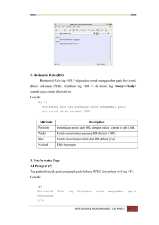 WEB DESIGN & PROGRAMMING | X23 PRESS | 9
2. Horizontal Rules(HR)
Horizontal Rule tag <HR />digunakan untuk menggambar garis horizontal
dalam dokumen HTML. Ketikkan tag <HR /> di dalam tag <body></body>
seperti pada contoh dibawah ini.
Contoh:
<hr />
Horizontal Rule tag digunakan untuk menggambar garis
horizontal dalam document HTML
Attribute Description
Position menetukan posisi dari HR, dengan value : center | right | left.
Width Untuk menentukan panjang HR default 100%
Size Untuk menentukan tebal dari HR dalam pixel
Noshad Efek bayangan
3. Pemformatan Page
3.1 Paragraf (P)
Tag perintah untuk ganti paragraph pada bahasa HTML dinyatakan oleh tag <P>.
Contoh:
<p>
Horizontal Rule tag digunakan untuk menggambar garis
horizontal
</p>
 