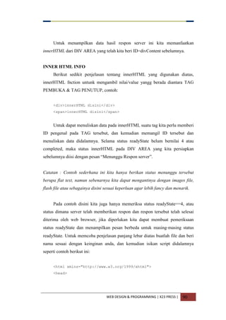 WEB DESIGN & PROGRAMMING | X23 PRESS | 90
Untuk menampilkan data hasil respon server ini kita memanfaatkan
innerHTML dari DIV AREA yang telah kita beri ID=divContent sebelumnya.
INNER HTML INFO
Berikut sedikit penjelasan tentang innerHTML yang digunakan diatas,
innerHTML fnction untunk mengambil nilai/value yangg berada diantara TAG
PEMBUKA & TAG PENUTUP, contoh:
<div>innerHTML disini</div>
<span>innerHTML disini</span>
Untuk dapat menuliskan data pada innerHTML suatu tag kita perlu memberi
ID pengenal pada TAG tersebut, dan kemudian memangil ID tersebut dan
menuliskan data didalamnya. Selama status readyState belum bernilai 4 atau
completed, maka status innerHTML pada DIV AREA yang kita persiapkan
sebelumnya diisi dengan pesan “Menunggu Respon server”.
Catatan : Contoh sederhana ini kita hanya berikan status menunggu tersebut
berupa flat text, namun sebenarnya kita dapat mengantinya dengan images file,
flash file atau sebagainya disini sesuai keperluan agar lebih fancy dan menarik.
Pada contoh disini kita juga hanya memeriksa status readyState==4, atau
status dimana server telah memberikan respon dan respon tersebut telah selesai
diterima oleh web browser, jika diperlukan kita dapat membuat pemeriksaan
status readyState dan menampilkan pesan berbeda untuk masing-masing status
readyState. Untuk memcoba penjelasan panjang lebar diatas buatlah file dan beri
nama sesuai dengan keinginan anda, dan kemudian isikan script didalamnya
seperti contoh berikut ini:
<html xmlns="http://www.w3.org/1999/xhtml">
<head>
 