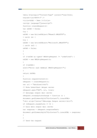 WEB DESIGN & PROGRAMMING | X23 PRESS | 91
<meta http-equiv="Content-Type" content="text/html;
charset=iso-8859-1" />
<title>AJAX - Demo 1</title>
<script language="javascript">
function createRequest(){
var oAJAX = false;
try {
oAJAX = new ActiveXObject("Msxml2.XMLHTTP");
} catch (e) {
try {
oAJAX = new ActiveXObject("Microsoft.XMLHTTP");
} catch (e2) {
oAJAX = false;
}
}
if (!oAJAX && typeof XMLHttpRequest != 'undefined') {
oAJAX = new XMLHttpRequest();
}
if (!oAJAX){
alert("Error saat membuat XMLHttpRequest!");
}
return oAJAX;
}
function requestContent(){
oRequest = createRequest();
var url = "dataLoad.html";
// Buka komunikasi dengan server
oRequest.open("GET", url, true);
// menunggu respon dari server
oRequest.onreadystatechange = function () {
document.getElementById("divContent").innerHTML=
"<div align='center'>Menunggu Respon server</div>";
if (oRequest.readyState == 4) {
// baca data respon dari server
var response = oRequest.responseText;
document.getElementById("divContent").innerHTML = response;
}
}
// Send the request
 