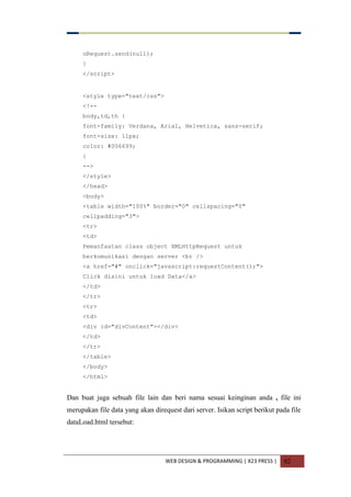 WEB DESIGN & PROGRAMMING | X23 PRESS | 92
oRequest.send(null);
}
</script>
<style type="text/css">
<!--
body,td,th {
font-family: Verdana, Arial, Helvetica, sans-serif;
font-size: 11px;
color: #006699;
}
-->
</style>
</head>
<body>
<table width="100%" border="0" cellspacing="0"
cellpadding="3">
<tr>
<td>
Pemanfaatan class object XMLHttpRequest untuk
berkomunikasi dengan server <br />
<a href="#" onclick="javascript:requestContent();">
Click disini untuk load Data</a>
</td>
</tr>
<tr>
<td>
<div id="divContent"></div>
</td>
</tr>
</table>
</body>
</html>
Dan buat juga sebuah file lain dan beri nama sesuai keinginan anda , file ini
merupakan file data yang akan direquest dari server. Isikan script berikut pada file
dataLoad.html tersebut:
 