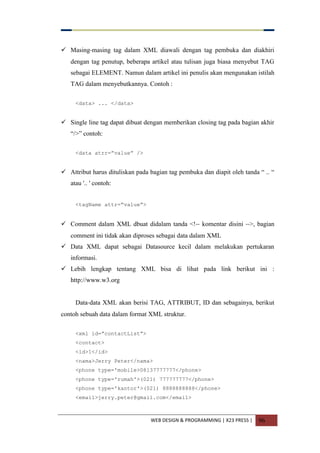 WEB DESIGN & PROGRAMMING | X23 PRESS | 96
 Masing-masing tag dalam XML diawali dengan tag pembuka dan diakhiri
dengan tag penutup, beberapa artikel atau tulisan juga biasa menyebut TAG
sebagai ELEMENT. Namun dalam artikel ini penulis akan mengunakan istilah
TAG dalam menyebutkannya. Contoh :
<data> ... </data>
 Single line tag dapat dibuat dengan memberikan closing tag pada bagian akhir
“/>” contoh:
<data atrr=”value” />
 Attribut harus dituliskan pada bagian tag pembuka dan diapit oleh tanda “ .. “
atau '.. ' contoh:
<tagName attr=”value”>
 Comment dalam XML dbuat didalam tanda <!-- komentar disini -->, bagian
comment ini tidak akan diproses sebagai data dalam XML
 Data XML dapat sebagai Datasource kecil dalam melakukan pertukaran
informasi.
 Lebih lengkap tentang XML bisa di lihat pada link berikut ini :
http://www.w3.org
Data-data XML akan berisi TAG, ATTRIBUT, ID dan sebagainya, berikut
contoh sebuah data dalam format XML struktur.
<xml id=”contactList”>
<contact>
<id>1</id>
<nama>Jerry Peter</nama>
<phone type='mobile>08137777777</phone>
<phone type='rumah'>(021) 777777777</phone>
<phone type='kantor'>(021) 8888888888</phone>
<email>jerry.peter@gmail.com</email>
 