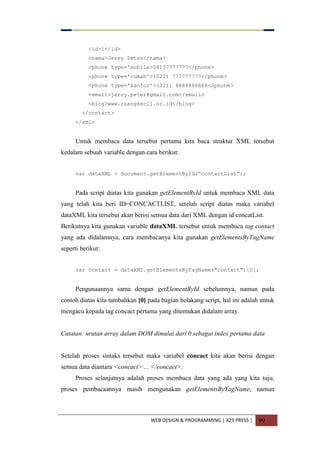 WEB DESIGN & PROGRAMMING | X23 PRESS | 99
<id>1</id>
<nama>Jerry Peter</nama>
<phone type='mobile>08137777777</phone>
<phone type='rumah'>(021) 777777777</phone>
<phone type='kantor'>(021) 8888888888</phone>
<email>jerry.peter@gmail.com</email>
<blog>www.ruangkecil.or.id</blog>
</contact>
</xml>
Untuk membaca data tersebut pertama kita baca struktur XML tersebut
kedalam sebuah variable dengan cara berikut:
var dataXML = document.getElementById(“contactList”);
Pada script diatas kita gunakan getElementById untuk membaca XML data
yang telah kita beri ID=CONCACTLIST, setelah script diatas maka variabel
dataXML kita tersebut akan berisi semua data dari XML dengan id concatList.
Berikutnya kita gunakan variable dataXML tersebut untuk membaca tag contact
yang ada didalamnya, cara membacanya kita gunakan getElementsByTagName
seperti berikut:
var contact = dataXML.getElementsByTagName("contact")[0];
Pengunaannya sama dengan getElementById sebelumnya, namun pada
contoh diatas kita tambahkan [0] pada bagian belakang script, hal ini adalah untuk
mengacu kepada tag concact pertama yang ditemukan didalam array.
Catatan: urutan array dalam DOM dimulai dari 0 sebagai index pertama data
Setelah proses sintaks tersebut maka variabel concact kita akan berisi dengan
semua data diantara <concact> ... </concact>.
Proses selanjutnya adalah proses membaca data yang ada yang kita tuju,
proses pembacaannya masih mengunakan getElementsByTagName, namun
 