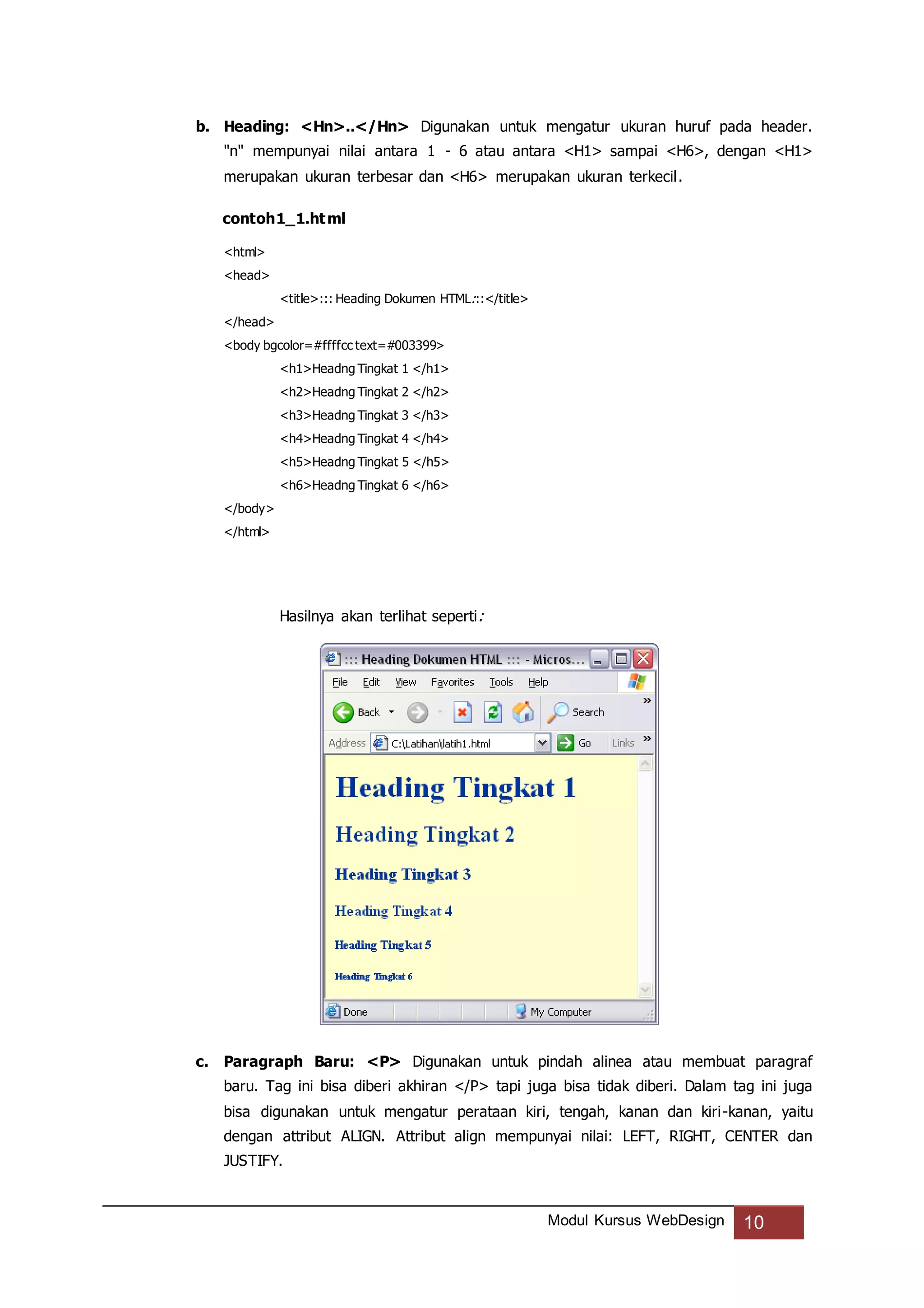 Modul Kursus WebDesign 10
b. Heading: <Hn>..</Hn> Digunakan untuk mengatur ukuran huruf pada header.
"n" mempunyai nilai antara 1 - 6 atau antara <H1> sampai <H6>, dengan <H1>
merupakan ukuran terbesar dan <H6> merupakan ukuran terkecil.
contoh1_1.html
<html>
<head>
<title>::: Heading Dokumen HTML:::</title>
</head>
<body bgcolor=#ffffcc text=#003399>
<h1>Headng Tingkat 1 </h1>
<h2>Headng Tingkat 2 </h2>
<h3>Headng Tingkat 3 </h3>
<h4>Headng Tingkat 4 </h4>
<h5>Headng Tingkat 5 </h5>
<h6>Headng Tingkat 6 </h6>
</body>
</html>
Hasilnya akan terlihat seperti:
c. Paragraph Baru: <P> Digunakan untuk pindah alinea atau membuat paragraf
baru. Tag ini bisa diberi akhiran </P> tapi juga bisa tidak diberi. Dalam tag ini juga
bisa digunakan untuk mengatur perataan kiri, tengah, kanan dan kiri-kanan, yaitu
dengan attribut ALIGN. Attribut align mempunyai nilai: LEFT, RIGHT, CENTER dan
JUSTIFY.
 