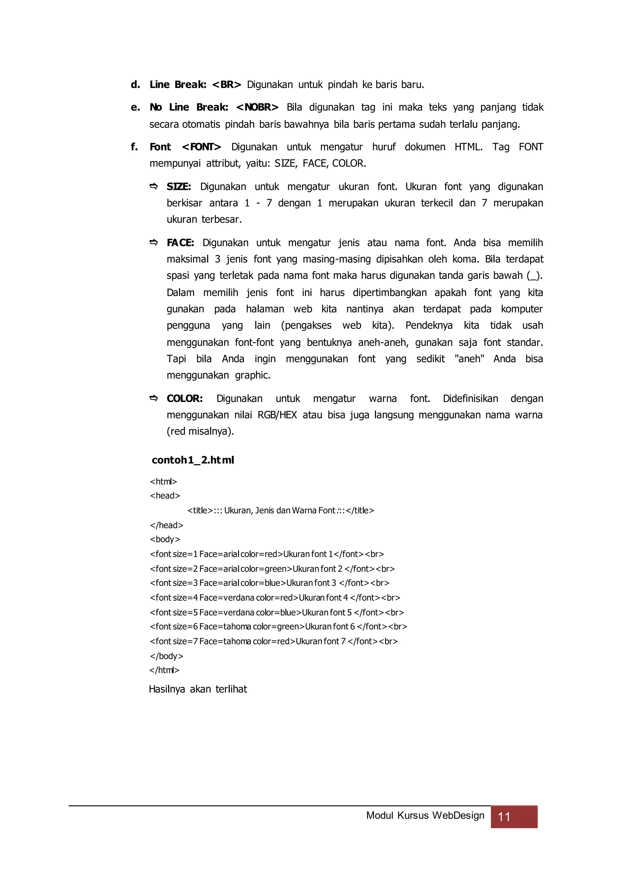 Modul Kursus WebDesign 11
d. Line Break: <BR> Digunakan untuk pindah ke baris baru.
e. No Line Break: <NOBR> Bila digunakan tag ini maka teks yang panjang tidak
secara otomatis pindah baris bawahnya bila baris pertama sudah terlalu panjang.
f. Font <FONT> Digunakan untuk mengatur huruf dokumen HTML. Tag FONT
mempunyai attribut, yaitu: SIZE, FACE, COLOR.
 SIZE: Digunakan untuk mengatur ukuran font. Ukuran font yang digunakan
berkisar antara 1 - 7 dengan 1 merupakan ukuran terkecil dan 7 merupakan
ukuran terbesar.
 FACE: Digunakan untuk mengatur jenis atau nama font. Anda bisa memilih
maksimal 3 jenis font yang masing-masing dipisahkan oleh koma. Bila terdapat
spasi yang terletak pada nama font maka harus digunakan tanda garis bawah (_).
Dalam memilih jenis font ini harus dipertimbangkan apakah font yang kita
gunakan pada halaman web kita nantinya akan terdapat pada komputer
pengguna yang lain (pengakses web kita). Pendeknya kita tidak usah
menggunakan font-font yang bentuknya aneh-aneh, gunakan saja font standar.
Tapi bila Anda ingin menggunakan font yang sedikit "aneh" Anda bisa
menggunakan graphic.
 COLOR: Digunakan untuk mengatur warna font. Didefinisikan dengan
menggunakan nilai RGB/HEX atau bisa juga langsung menggunakan nama warna
(red misalnya).
contoh1_2.html
<html>
<head>
<title>::: Ukuran, Jenis dan Warna Font:::</title>
</head>
<body>
<font size=1 Face=arialcolor=red>Ukuran font 1</font><br>
<font size=2 Face=arialcolor=green>Ukuran font 2 </font><br>
<font size=3 Face=arialcolor=blue>Ukuran font 3 </font><br>
<font size=4 Face=verdana color=red>Ukuran font 4 </font><br>
<font size=5 Face=verdana color=blue>Ukuran font 5 </font><br>
<font size=6 Face=tahoma color=green>Ukuran font 6 </font><br>
<font size=7 Face=tahoma color=red>Ukuran font 7 </font><br>
</body>
</html>
Hasilnya akan terlihat
 