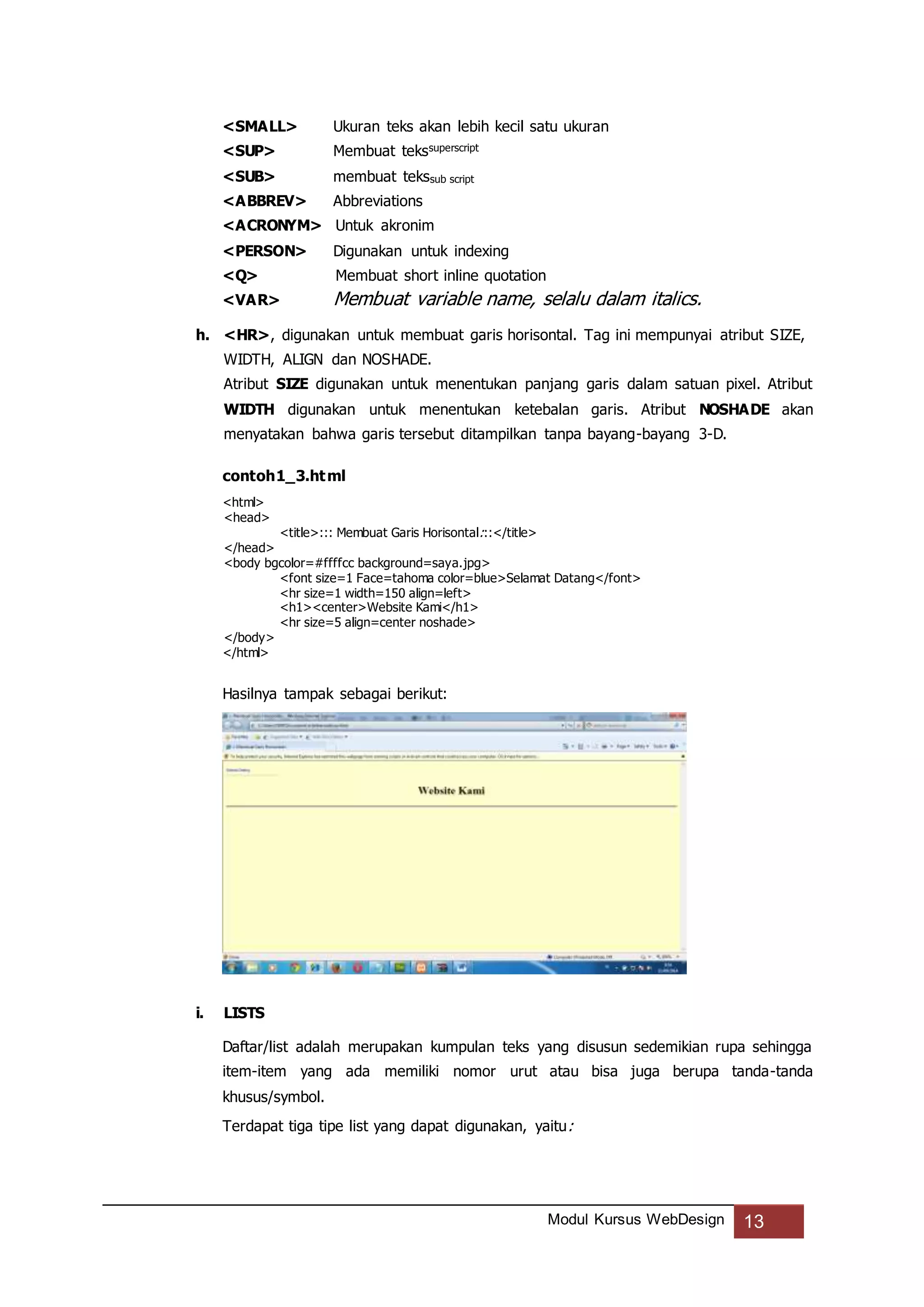 Modul Kursus WebDesign 13
<SMALL> Ukuran teks akan lebih kecil satu ukuran
<SUP> Membuat tekssuperscript
<SUB> membuat tekssub script
<ABBREV> Abbreviations
<ACRONYM> Untuk akronim
<PERSON> Digunakan untuk indexing
<Q> Membuat short inline quotation
<VAR> Membuat variable name, selalu dalam italics.
h. <HR>, digunakan untuk membuat garis horisontal. Tag ini mempunyai atribut SIZE,
WIDTH, ALIGN dan NOSHADE.
Atribut SIZE digunakan untuk menentukan panjang garis dalam satuan pixel. Atribut
WIDTH digunakan untuk menentukan ketebalan garis. Atribut NOSHADE akan
menyatakan bahwa garis tersebut ditampilkan tanpa bayang-bayang 3-D.
contoh1_3.html
<html>
<head>
<title>::: Membuat Garis Horisontal:::</title>
</head>
<body bgcolor=#ffffcc background=saya.jpg>
<font size=1 Face=tahoma color=blue>Selamat Datang</font>
<hr size=1 width=150 align=left>
<h1><center>Website Kami</h1>
<hr size=5 align=center noshade>
</body>
</html>
Hasilnya tampak sebagai berikut:
i. LISTS
Daftar/list adalah merupakan kumpulan teks yang disusun sedemikian rupa sehingga
item-item yang ada memiliki nomor urut atau bisa juga berupa tanda-tanda
khusus/symbol.
Terdapat tiga tipe list yang dapat digunakan, yaitu:
 