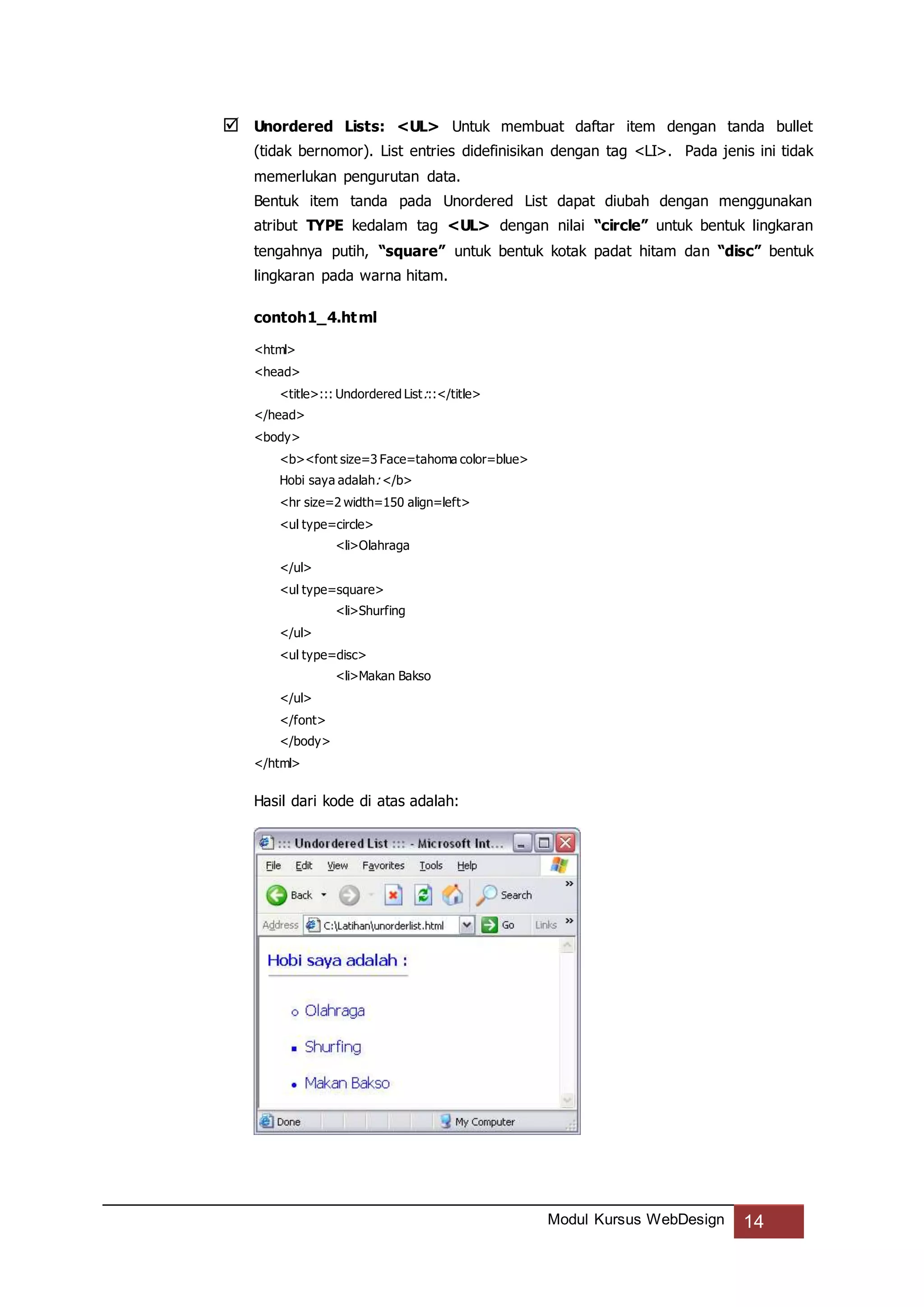 Modul Kursus WebDesign 14
 Unordered Lists: <UL> Untuk membuat daftar item dengan tanda bullet
(tidak bernomor). List entries didefinisikan dengan tag <LI>. Pada jenis ini tidak
memerlukan pengurutan data.
Bentuk item tanda pada Unordered List dapat diubah dengan menggunakan
atribut TYPE kedalam tag <UL> dengan nilai “circle” untuk bentuk lingkaran
tengahnya putih, “square” untuk bentuk kotak padat hitam dan “disc” bentuk
lingkaran pada warna hitam.
contoh1_4.html
<html>
<head>
<title>::: Undordered List:::</title>
</head>
<body>
<b><font size=3 Face=tahoma color=blue>
Hobi saya adalah: </b>
<hr size=2 width=150 align=left>
<ul type=circle>
<li>Olahraga
</ul>
<ul type=square>
<li>Shurfing
</ul>
<ul type=disc>
<li>Makan Bakso
</ul>
</font>
</body>
</html>
Hasil dari kode di atas adalah:
 