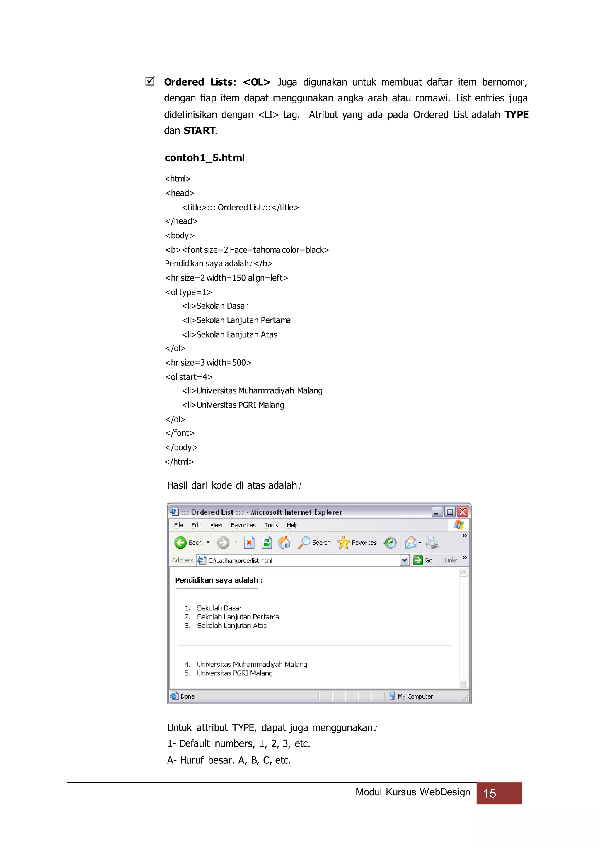 Modul Kursus WebDesign 15
 Ordered Lists: <OL> Juga digunakan untuk membuat daftar item bernomor,
dengan tiap item dapat menggunakan angka arab atau romawi. List entries juga
didefinisikan dengan <LI> tag. Atribut yang ada pada Ordered List adalah TYPE
dan START.
contoh1_5.html
<html>
<head>
<title>::: Ordered List:::</title>
</head>
<body>
<b><font size=2 Face=tahoma color=black>
Pendidikan saya adalah: </b>
<hr size=2 width=150 align=left>
<ol type=1>
<li>Sekolah Dasar
<li>Sekolah Lanjutan Pertama
<li>Sekolah Lanjutan Atas
</ol>
<hr size=3 width=500>
<ol start=4>
<li>Universitas Muhammadiyah Malang
<li>Universitas PGRI Malang
</ol>
</font>
</body>
</html>
Hasil dari kode di atas adalah:
Untuk attribut TYPE, dapat juga menggunakan:
1- Default numbers, 1, 2, 3, etc.
A- Huruf besar. A, B, C, etc.
 