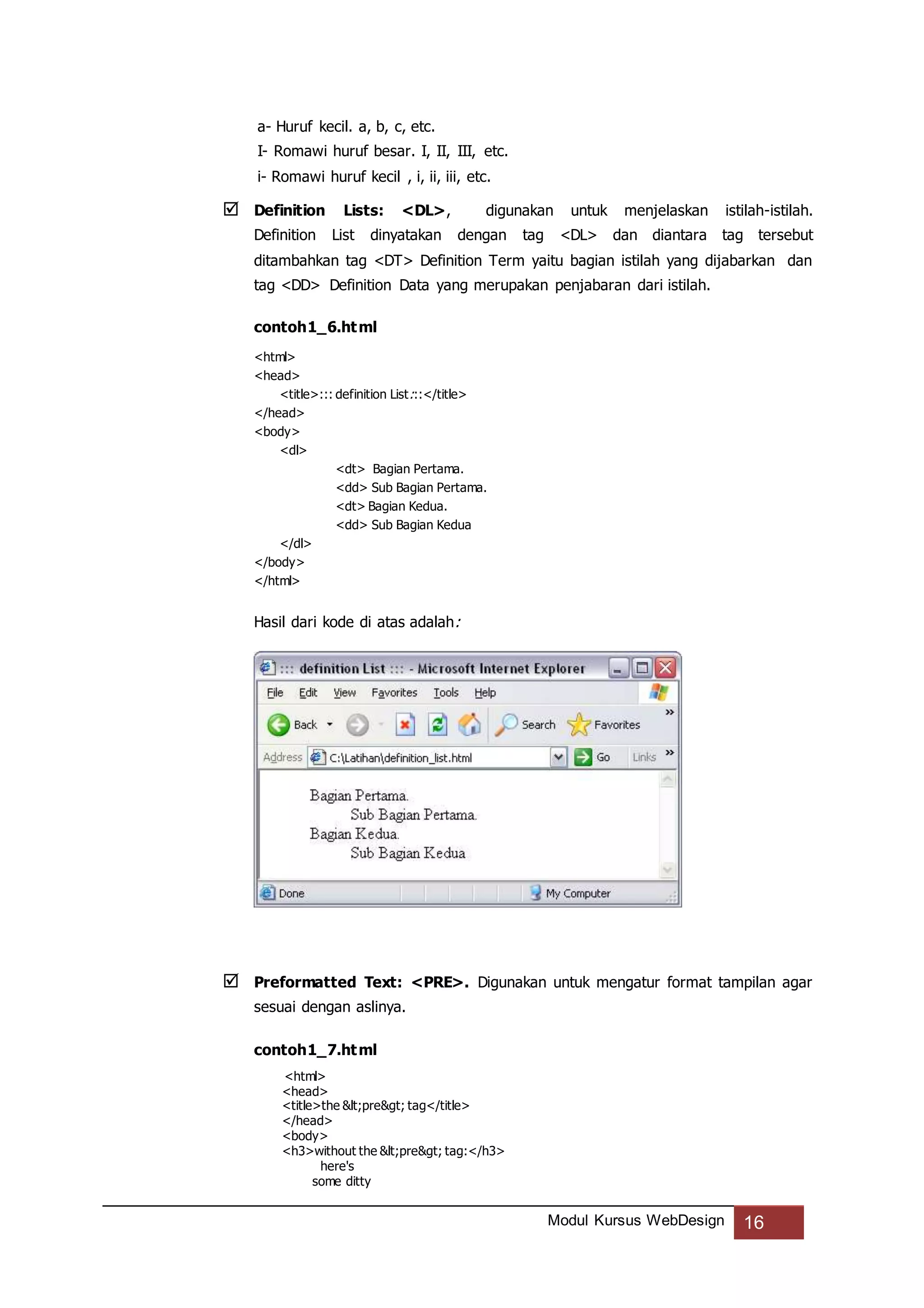 Modul Kursus WebDesign 16
a- Huruf kecil. a, b, c, etc.
I- Romawi huruf besar. I, II, III, etc.
i- Romawi huruf kecil , i, ii, iii, etc.
 Definition Lists: <DL>, digunakan untuk menjelaskan istilah-istilah.
Definition List dinyatakan dengan tag <DL> dan diantara tag tersebut
ditambahkan tag <DT> Definition Term yaitu bagian istilah yang dijabarkan dan
tag <DD> Definition Data yang merupakan penjabaran dari istilah.
contoh1_6.html
<html>
<head>
<title>::: definition List:::</title>
</head>
<body>
<dl>
<dt> Bagian Pertama.
<dd> Sub Bagian Pertama.
<dt> Bagian Kedua.
<dd> Sub Bagian Kedua
</dl>
</body>
</html>
Hasil dari kode di atas adalah:
 Preformatted Text: <PRE>. Digunakan untuk mengatur format tampilan agar
sesuai dengan aslinya.
contoh1_7.html
<html>
<head>
<title>the <pre> tag</title>
</head>
<body>
<h3>without the <pre> tag:</h3>
here's
some ditty
 