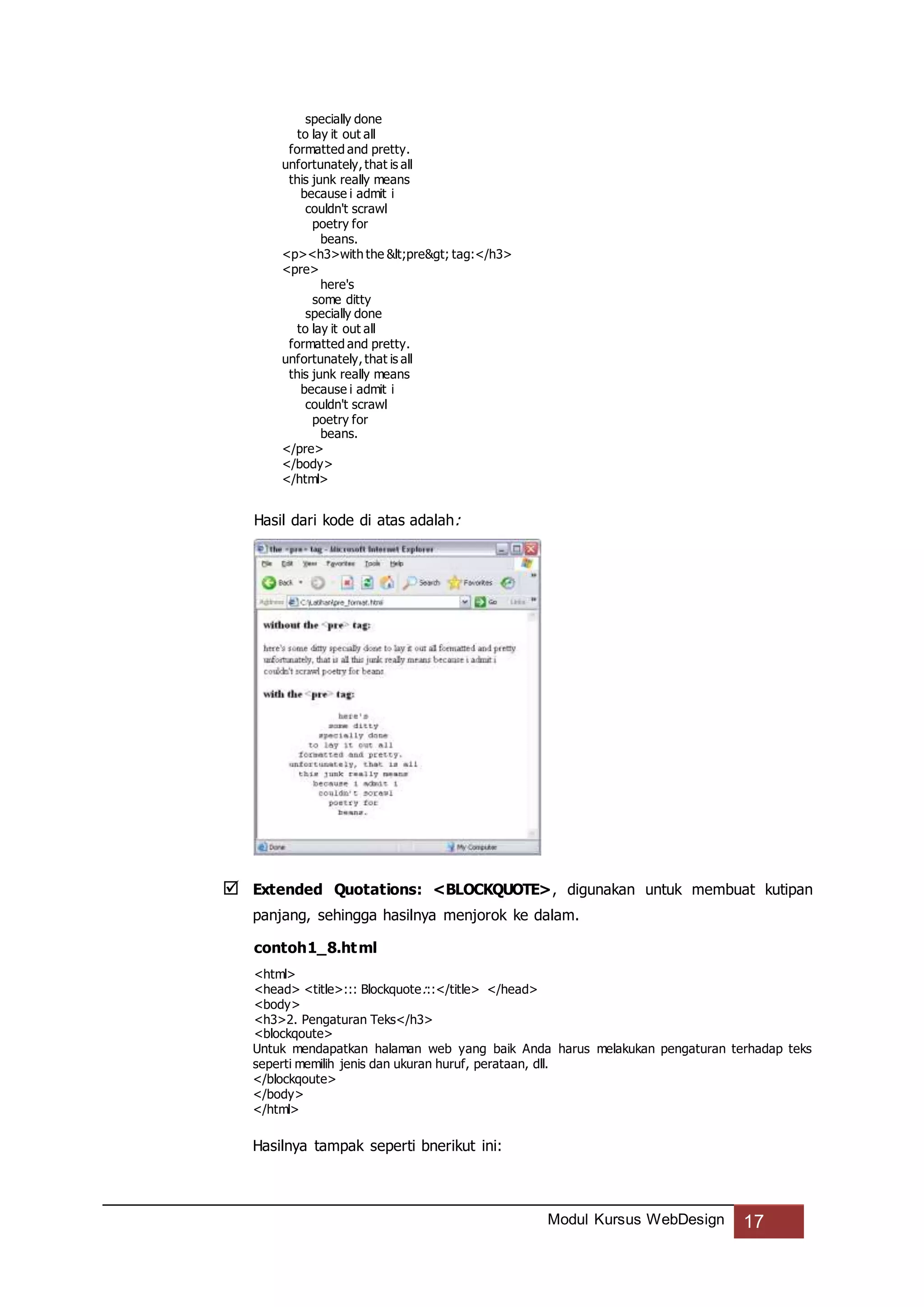 Modul Kursus WebDesign 17
specially done
to lay it out all
formatted and pretty.
unfortunately, that is all
this junk really means
because i admit i
couldn't scrawl
poetry for
beans.
<p><h3>with the <pre> tag:</h3>
<pre>
here's
some ditty
specially done
to lay it out all
formatted and pretty.
unfortunately, that is all
this junk really means
because i admit i
couldn't scrawl
poetry for
beans.
</pre>
</body>
</html>
Hasil dari kode di atas adalah:
 Extended Quotations: <BLOCKQUOTE>, digunakan untuk membuat kutipan
panjang, sehingga hasilnya menjorok ke dalam.
contoh1_8.html
<html>
<head> <title>::: Blockquote:::</title> </head>
<body>
<h3>2. Pengaturan Teks</h3>
<blockqoute>
Untuk mendapatkan halaman web yang baik Anda harus melakukan pengaturan terhadap teks
seperti memilih jenis dan ukuran huruf, perataan, dll.
</blockqoute>
</body>
</html>
Hasilnya tampak seperti bnerikut ini:
 