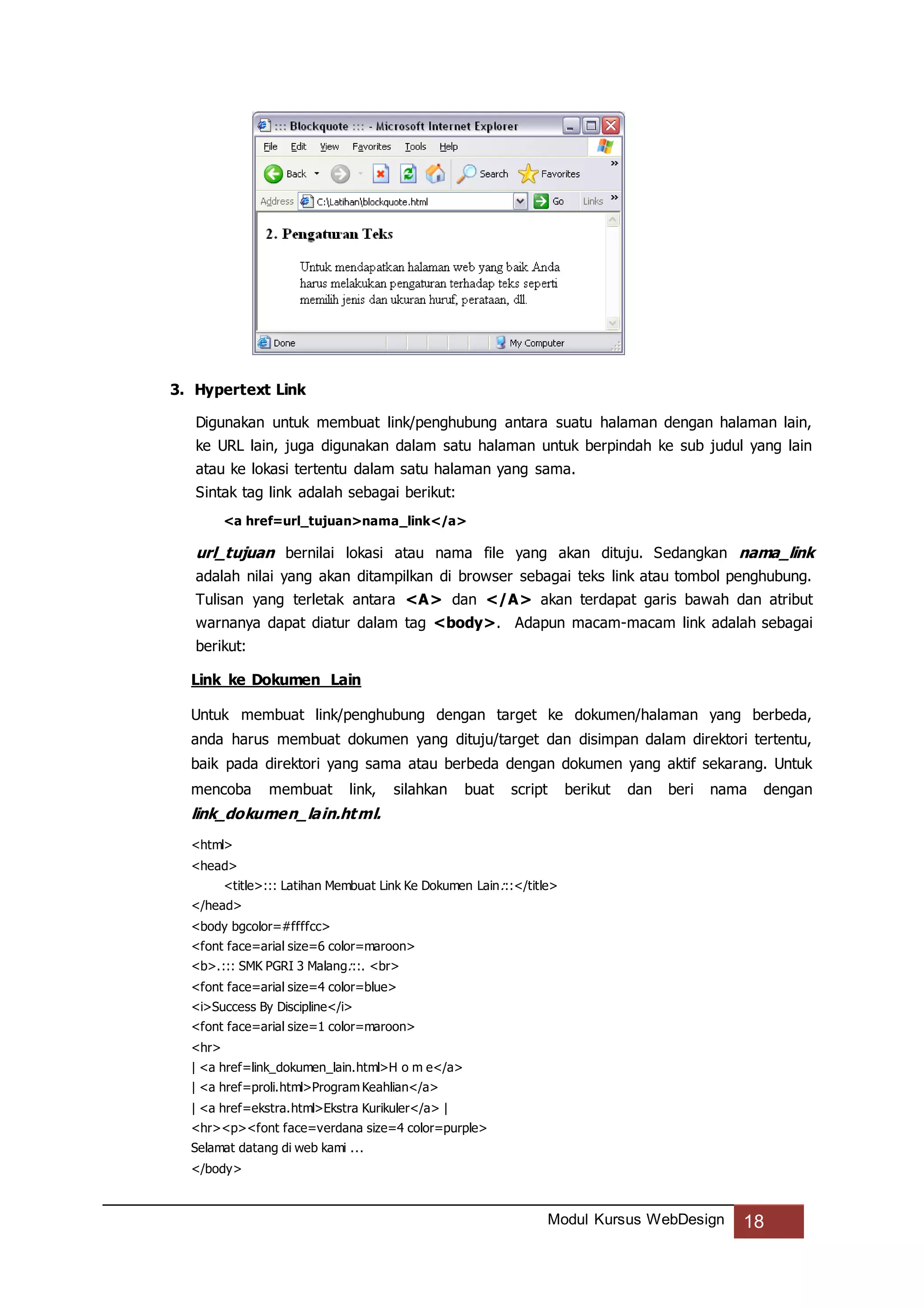 Modul Kursus WebDesign 18
3. Hypertext Link
Digunakan untuk membuat link/penghubung antara suatu halaman dengan halaman lain,
ke URL lain, juga digunakan dalam satu halaman untuk berpindah ke sub judul yang lain
atau ke lokasi tertentu dalam satu halaman yang sama.
Sintak tag link adalah sebagai berikut:
<a href=url_tujuan>nama_link</a>
url_tujuan bernilai lokasi atau nama file yang akan dituju. Sedangkan nama_link
adalah nilai yang akan ditampilkan di browser sebagai teks link atau tombol penghubung.
Tulisan yang terletak antara <A> dan </A> akan terdapat garis bawah dan atribut
warnanya dapat diatur dalam tag <body>. Adapun macam-macam link adalah sebagai
berikut:
Link ke Dokumen Lain
Untuk membuat link/penghubung dengan target ke dokumen/halaman yang berbeda,
anda harus membuat dokumen yang dituju/target dan disimpan dalam direktori tertentu,
baik pada direktori yang sama atau berbeda dengan dokumen yang aktif sekarang. Untuk
mencoba membuat link, silahkan buat script berikut dan beri nama dengan
link_dokumen_lain.html.
<html>
<head>
<title>::: Latihan Membuat Link Ke Dokumen Lain:::</title>
</head>
<body bgcolor=#ffffcc>
<font face=arial size=6 color=maroon>
<b>.::: SMK PGRI 3 Malang:::. <br>
<font face=arial size=4 color=blue>
<i>Success By Discipline</i>
<font face=arial size=1 color=maroon>
<hr>
| <a href=link_dokumen_lain.html>H o m e</a>
| <a href=proli.html>Program Keahlian</a>
| <a href=ekstra.html>Ekstra Kurikuler</a> |
<hr><p><font face=verdana size=4 color=purple>
Selamat datang di web kami ...
</body>
 